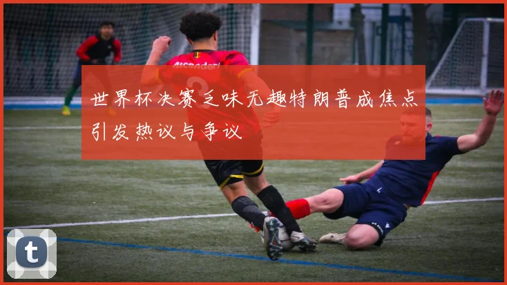 世界杯决赛乏味无趣特朗普成焦点引发热议与争议