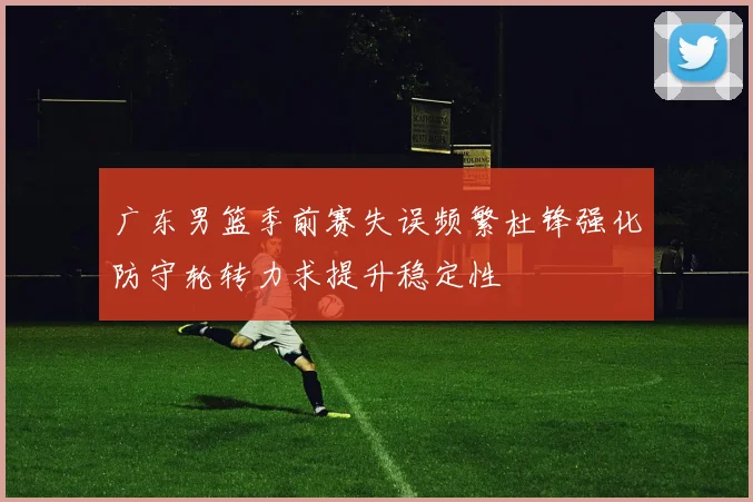 广东男篮季前赛失误频繁杜锋强化防守轮转力求提升稳定性