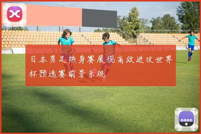 日本男足热身赛展现高效进攻世界杯预选赛前景乐观