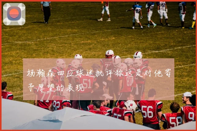 杨瀚森回应球迷批评称这是对他寄予厚望的表现