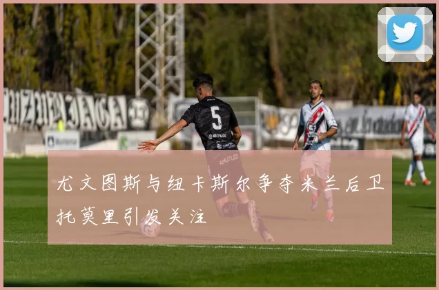尤文图斯与纽卡斯尔争夺米兰后卫托莫里引发关注