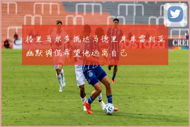 格里马尔多抵达马德里库库雷利亚幽默调侃希望他远离自己