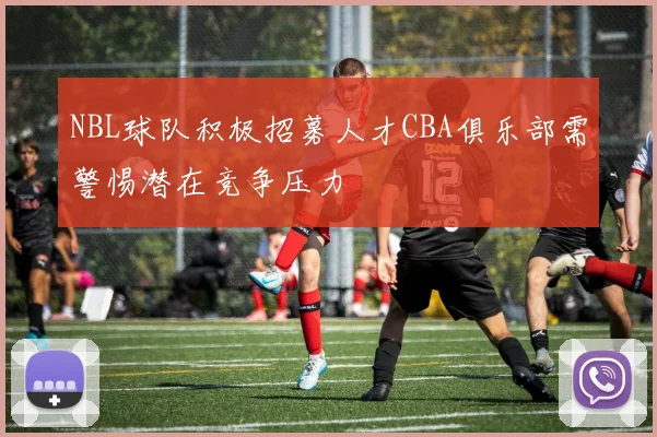 NBL球队积极招募人才CBA俱乐部需警惕潜在竞争压力