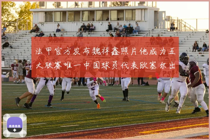 法甲官方发布魏祥鑫照片他成为五大联赛唯一中国球员代表欧塞尔出战