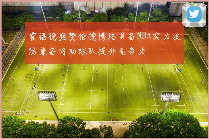 霍福德盛赞伦德博格具备NBA实力攻防兼备将助球队提升竞争力