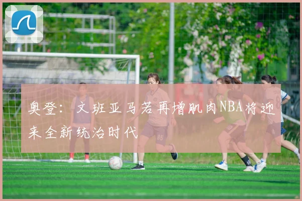 奥登：文班亚马若再增肌肉NBA将迎来全新统治时代