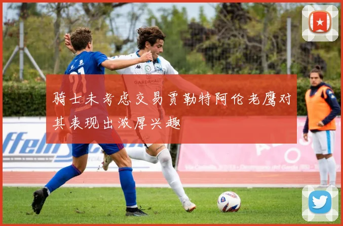 骑士未考虑交易贾勒特阿伦老鹰对其表现出浓厚兴趣