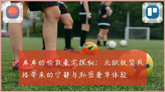 库库的伦敦豪宅探秘：北欧极简风格带来的宁静与私密奢华体验