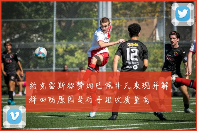约克雷斯称赞姆巴佩非凡表现并解释回防原因是对手进攻质量高