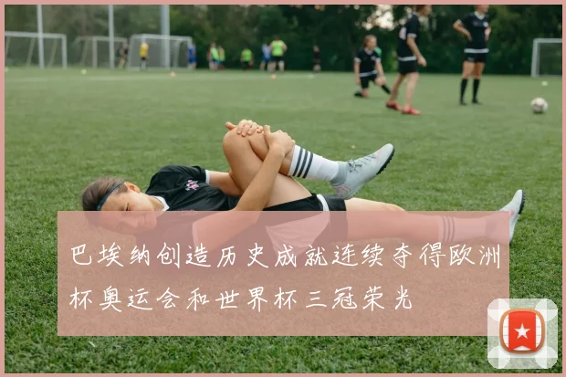 巴埃纳创造历史成就连续夺得欧洲杯奥运会和世界杯三冠荣光