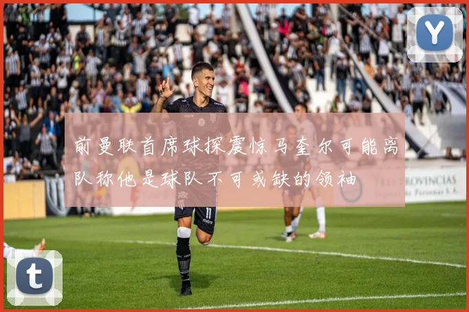 前曼联首席球探震惊马奎尔可能离队称他是球队不可或缺的领袖