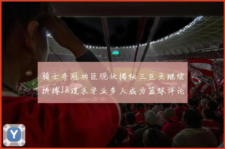骑士夺冠功臣现状揭秘三巨头继续拼搏JR追求学业多人成为篮球评论员
