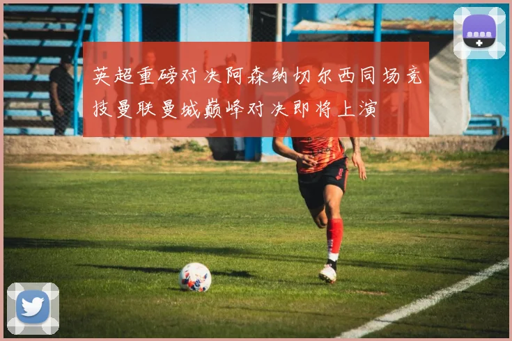 英超重磅对决阿森纳切尔西同场竞技曼联曼城巅峰对决即将上演