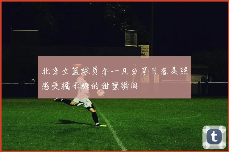 北京女篮球员李一凡分享日落美照感受橘子糖的甜蜜瞬间
