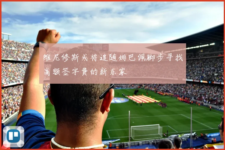 维尼修斯或将追随姆巴佩脚步寻找高额签字费的新东家