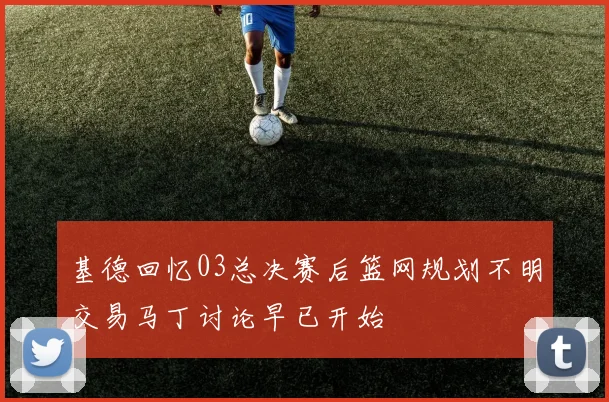 基德回忆03总决赛后篮网规划不明交易马丁讨论早已开始