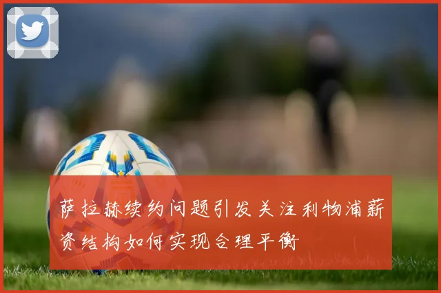 萨拉赫续约问题引发关注利物浦薪资结构如何实现合理平衡