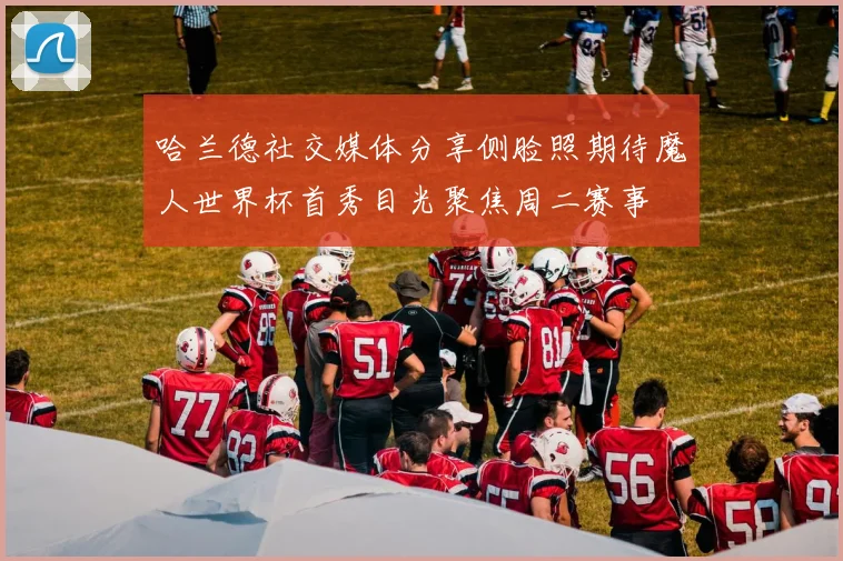 哈兰德社交媒体分享侧脸照期待魔人世界杯首秀目光聚焦周二赛事