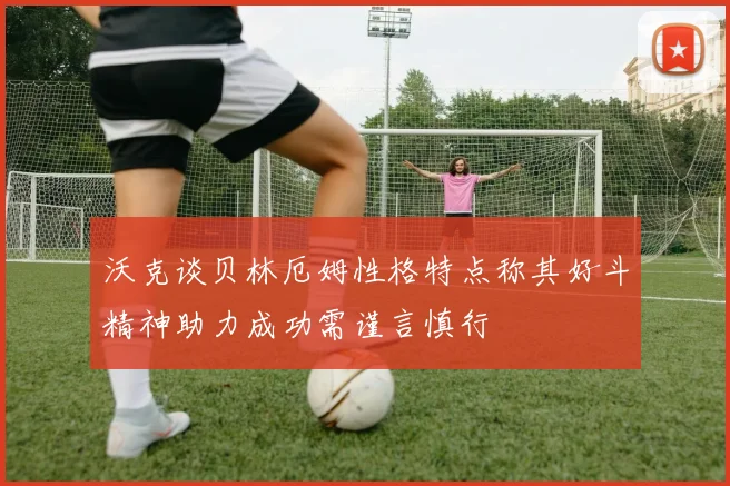 沃克谈贝林厄姆性格特点称其好斗精神助力成功需谨言慎行