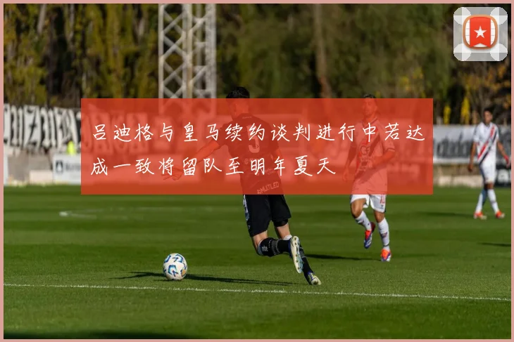 吕迪格与皇马续约谈判进行中若达成一致将留队至明年夏天