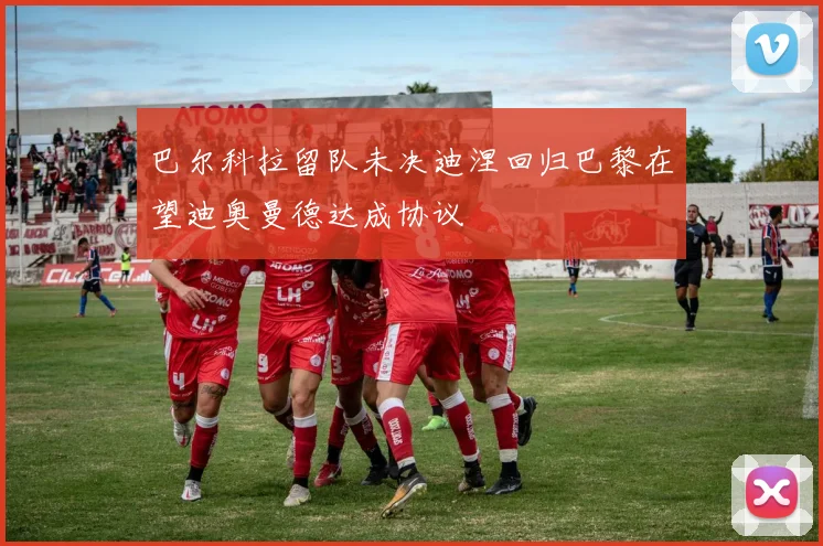 巴尔科拉留队未决迪涅回归巴黎在望迪奥曼德达成协议