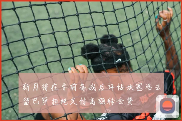 新月将在季前备战后评估坎塞洛去留巴萨拒绝支付高额转会费
