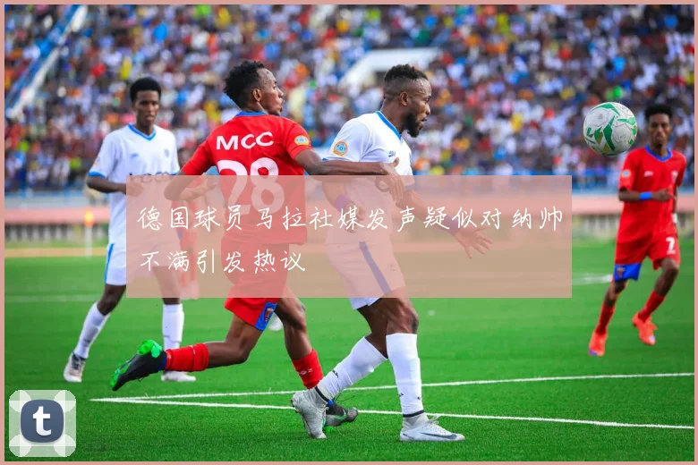 德国球员马拉社媒发声疑似对纳帅不满引发热议